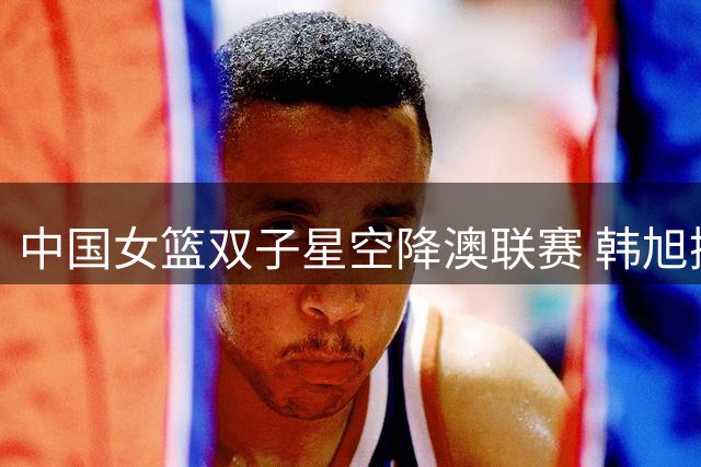 中国女篮双子星空降澳联赛 韩旭携手张王来加盟吉朗毒液队