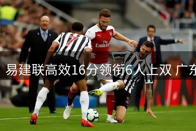 易建联高效16分领衔6人上双 广东21分狂潮击溃福建迎连胜