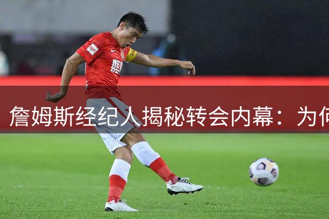 詹姆斯经纪人揭秘转会内幕：为何最终选择76人而非热火？